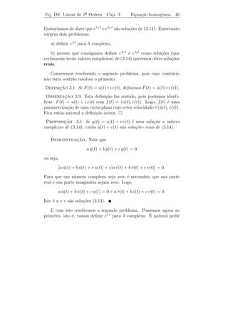 Eq. Dif. Linear de 2a Ordem
                    ¯                 Cap. 3       Equa¸˜o homogˆnea. 43
                                                       ca       e


 Exerc´ıcios 3.2. Determine, por redu¸ao de ordem, a 2a solu¸ao das
                                     c˜               ¯     c˜
equa¸oes abaixo:
    c˜

   1) y − 4 y − 12 y = 0, y1 (t) = e6t .
      ¨     ˙

   2) y − 2 y + y = 0, y1 (t) = et .
      ¨     ˙

   3) t2 y + 2 t y = 0, y1 (t) = 1.
         ¨       ˙
                                         √
   4) 2 t2 y + 3 t y − y = 0, y1 (t) =
           ¨       ˙                      t.



3.3           ¸˜         ˆ
         Equacoes Homogeneas com Coefi-
         cientes Constantes

   Consideremos a equa¸˜o
                      ca

                            a y + b y + c y = 0,
                              ¨     ˙                               (3.14)

em que a, b e c s˜o constantes reais com a = 0.
                 a

                                                ¨ g
Exemplo 3.3. 1) Movimento de um pˆndulo simples θ + θ = 0.
                                 e

                                b    k
   2) Sistema massa mola: y +
                            ¨     y+
                                  ˙    y = 0, em que o termo b y
                                                               ˙
                                m    m
´ devido ` resistˆncia do meio.
e        a       e

    De acordo com o Teorema 3.5, basta encontrar duas solu¸˜es y1 (t)
                                                                 co
e y2 (t) linearmente independentes (isto ´, W [ y1 , y2 ](t) = 0) de (3.14)
                                         e
e todas as demais ser˜o combina¸oes destas.
                       a         c˜

   Observemos que se y = ϕ(t) ´ uma solu¸˜o de (3.14) ent˜o a soma
                                e          ca              a
dos termos a ϕ(t), b ϕ(t) e c ϕ(t) deve ser igual a zero para todo t.
             ¨       ˙
Para que isto ocorra as trˆs fun¸oes ϕ(t), ϕ(t) e ϕ(t) devem ser do
                           e     c˜          ˙      ¨
                                                  4
“mesmo tipo”. Por exemplo a fun¸˜o y(t) = t nunca poder´ ser
                                     ca                         a
 