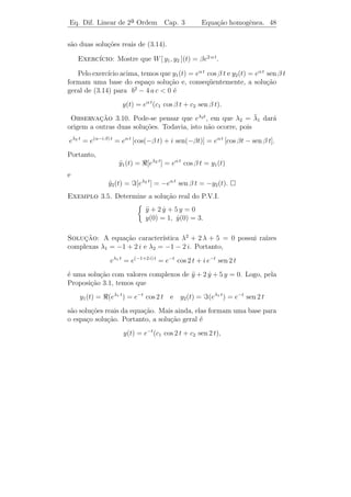 Eq. Dif. Linear de 2a Ordem
                    ¯                Cap. 3            Equa¸˜o homogˆnea. 45
                                                           ca       e


y1 ) usando redu¸˜o de ordem, isto ´, procurando v(t) n˜o constante
                 ca                      e                   a
                       −(b/2 a) t
tal que y2 (t) = v(t) e           seja solu¸˜o de (3.14). Substituindo em
                                           ca
(3.14), obtemos

                                     b2   b2
                 e−(b/2 a) t a v +
                               ¨        −    + c v = 0.
                                     4a 2a

Como e−(b/2 a) t = 0 para todo t e b2 − 4 a c = 0, temos

               v = 0 =⇒ v(t) = α t + β, com α, β ∈ R.
               ¨

Podemos tomar α = 1 e β = 0, pois queremos encontrar uma solu¸˜o.
                                                             ca
Logo, v(t) = t. Portanto, a outra solu¸˜o de (3.14) ´
                                      ca            e

                            y2 (t) = t e−(b/2 a) t .

Exemplo 3.4. Resolva o P.V.I.

                            y + 6y + 9y = 0
                            ¨     ˙
                            y(0) = 1, y(0) = 2.
                                      ˙


Solucao: y = eλt =⇒ λ2 + 6 λ + 9 = 0 =⇒ λ1 = λ2 = −3. Portanto,
      ¸˜
a solu¸ao geral ´
      c˜        e
                    y(t) = (c1 + c2 t) e−3 t .
Como y(0) = 1, temos c1 = 1. Al´m disso, y(t) = (c2 − 3 − 3 c2 t) e−3 t
                                e          ˙
e y(0) = 2. Logo, c2 = 5. Portanto, a solu¸ao do P.V.I. ´
  ˙                                       c˜            e

                        y(t) = e−3 t + 5 t e−3 t .


   iii) b2 − 4 a c  0: Ra´
                          ızes Complexas

Logo,
                     √                               √
                b   i 4 a c − b2                b   i 4 a c − b2
        λ1 = −    +                   e λ2 = −    −              .
               2a       2a                     2a       2a
 
