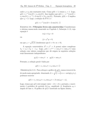 Eq. Dif. Linear de 2a Ordem
                    ¯               Cap. 3       Equa¸˜o homogˆnea. 46
                                                     ca       e


      ıamos de dizer que eλ1 t e eλ2 t s˜o solu¸˜es de (3.14). Entretanto
Gostar´                                 a      co
surgem dois problemas:

   a) deﬁnir eλ t para λ complexo,

    b) mesmo que consigamos deﬁnir eλ1 t e eλ2 t como solu¸˜es (que
                                                           co
certamente ter˜o valores complexos) de (3.14) queremos obter solu¸˜es
              a                                                  co
reais.

   Comecemos resolvendo o segundo problema, pois caso contr´rio
                                                           a
n˜o teria sentido resolver o primeiro.
 a
      ¸˜                                         ˙
Definicao 3.1. Se F (t) = u(t)+i v(t), deﬁnimos F (t) = u(t)+i v(t).
                                                        ˙      ˙
 Observacao 3.9. Esta deﬁni¸˜o faz sentido, pois podemos identi-
          ¸˜                   ca
ﬁcar F (t) = u(t) + i v(t) com f (t) = (u(t), v(t)). Logo, f (t) ´ uma
                                                                 e
parametriza¸ao de uma curva plana cujo vetor velocidade ´ (u(t), v(t)).
            c˜                                           e ˙       ˙
Fica ent˜o natural a deﬁni¸ao acima.
        a                  c˜
 Proposicao 3.1. Se y(t) = u(t) + i v(t) ´ uma solu¸˜o a valores
         ¸˜                                  e           ca
complexos de (3.14), ent˜o u(t) e v(t) s˜o solu¸˜es reais de (3.14).
                        a               a      co

   Demonstracao. Note que
            ¸˜

                       a y (t) + b y(t) + c y(t) = 0
                         ¨         ˙

ou seja,

       [a u(t) + b u(t) + c u(t)] + i [a v (t) + b v(t) + c v(t)] = 0.
          ¨        ˙                     ¨         ˙

Para que um n´mero complexo seja zero ´ necess´rio que sua parte
                u                         e   a
real e sua parte imagin´ria sejam zero. Logo,
                       a

       a u(t) + b u(t) + c u(t) = 0 e a v (t) + b v(t) + c v(t) = 0.
         ¨        ˙                     ¨         ˙

Isto ´ u e v s˜o solu¸oes (3.14).
     e        a      c˜

   E com isto resolvemos o segundo problema. Passemos agora ao
                                                     ´
primeiro, isto ´, vamos deﬁnir eλ t para λ complexo. E natural pedir
               e
 