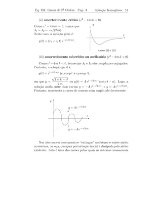 Eq. Dif. Linear de 2a Ordem
                    ¯               Cap. 3        Equa¸˜o homogˆnea. 48
                                                      ca       e


s˜o duas solu¸oes reais de (3.14).
 a           c˜

         ıcio: Mostre que W [ y1 , y2 ](t) = βe2 α t .
    Exerc´

   Pelo exerc´ acima, temos que y1 (t) = eα t cos β t e y2 (t) = eα t sen β t
              ıcio
formam uma base do espa¸o solu¸ao e, conseq¨entemente, a solu¸ao
                          c      c˜            u                      c˜
                      2
geral de (3.14) para b − 4 a c  0 ´
                                   e
                   y(t) = eα t (c1 cos β t + c2 sen β t).
          ¸˜                                                  ¯
 Observacao 3.10. Pode-se pensar que eλ2 t , em que λ2 = λ1 dar´a
origem a outras duas solu¸oes. Todavia, isto n˜o ocorre, pois
                         c˜                   a
eλ2 t = e(α−i β) t = eα t [cos(−β t) + i sen(−βt)] = eα t [cos βt − sen β t].
Portanto,
                  y1 (t) = [eλ2 t ] = eα t cos β t = y1 (t)
                  ˜
e
              y2 (t) = [eλ2 t ] = −eα t sen β t = −y2 (t).
              ˜
Exemplo 3.5. Determine a solu¸˜o real do P.V.I.
                             ca
                            y + 2y + 5y = 0
                            ¨     ˙
                            y(0) = 1, y(0) = 3.
                                      ˙

Solucao: A equa¸ao caracter´
     ¸˜          c˜           ıstica λ2 + 2 λ + 5 = 0 possui ra´
                                                               ızes
complexas λ1 = −1 + 2 i e λ2 = −1 − 2 i. Portanto,
               eλ1 t = e(−1+2 i) t = e−t cos 2 t + i e−t sen 2 t
´ uma solu¸˜o com valores complexos de y + 2 y + 5 y = 0. Logo, pela
e         ca                           ¨     ˙
Proposi¸ao 3.1, temos que
       c˜
    y1 (t) = (eλ1 t ) = e−t cos 2 t e y2 (t) = (eλ1 t ) = e−t sen 2 t
s˜o solu¸˜es reais da equa¸˜o. Mais ainda, elas formam uma base para
 a       co               ca
o espa¸o solu¸˜o. Portanto, a solu¸ao geral ´
       c      ca                  c˜         e
                    y(t) = e−t (c1 cos 2 t + c2 sen 2 t),
 