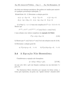 Eq. Dif. Linear de 2a Ordem
                    ¯             Cap. 3        Equa¸˜o homogˆnea. 49
                                                    ca       e


onde c1 e c2 s˜o constantes reais. Como y(0) = 1, temos c1 = 1. Logo,
               a
y(t) = e (cos 2 t + c2 sen 2 t). Isso implica que y(t) = −e−t (cos 2 t +
         −t
                                                     ˙
c2 sen 2 t) + e−t (−2 sen 2 t + 2 c2 cos 2 t). Portanto, y(0) = 3 implica
                                                         ˙
que c2 = 2. Logo, a solu¸˜o do P.V.I. ´
                          ca              e

                   y(t) = e−t (cos 2 t + 2 sen 2 t).

Exemplo 3.6. (Vibra¸˜es livres n˜o amortecidas) Consideremos
                     co           a
o sistema massa-mola enunciado no Cap´
                                     ıtulo 1, Subse¸ao 1.1.3, cuja
                                                   c˜
equa¸ao ´
     c˜ e
                         my + ky = 0
                            ¨
ou
                             y + ω 2 y = 0,
                             ¨
em que ω =     k/m (lembremos que k  0 e m  0).

    A equa¸ao caracter´
            c˜         ıstica λ2 + ω 2 = 0 possui ra´ızes complexas
λ1 = i ω e λ2 = −i ω. Logo, ϕ(t) = ei ω t = cos ω t + i sen ω t ´ uma
                                                                e
solu¸ao com valores complexos que d´ origem as seguintes solu¸˜es
    c˜                                a        `                  co
reais linearmente independentes

                  y1 (t) = cos ω t e y2 (t) = sen ω t.

Portanto, a solu¸ao geral ´ dada por
                c˜        e

                    y(t) = c1 cos ω t + c2 sen ω t.

Observacao 3.11. Para esbo¸ar o gr´ﬁco de y(t), vamos reescrevˆ-la
       ¸˜                 c       a                           e
de modo mais apropriado: denotando A =         c2 + c2 e α = arctg(c2 /c1 ),
                                                1    2
podemos escrever

           y(t) = c1 cos ω0 t + c2 sen ω0 t = A cos(ω0 t − α),

Logo, temos que y(t) est´ sempre entre −A e +A e, portanto, o movi-
                        a
mento ´ peri´dico de per´
       e     o            ıodo 2π/ω0 , amplitude A, freq¨ˆncia ω0 e
                                                        ue
angulo de fase α. O gr´ﬁco de y(t) ´ mostrado na ﬁgura abaixo.
ˆ                     a            e
 
