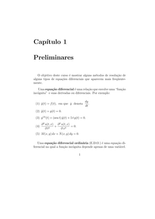 Cap´
   ıtulo 1

Preliminares

   O objetivo deste curso ´ mostrar alguns m´todos de resolu¸˜o de
                          e                  e              ca
alguns tipos de equa¸oes diferenciais que aparecem mais freq¨ente-
                     c˜                                     u
mente.

   Uma equa¸˜o diferencial ´ uma rela¸˜o que envolve uma “fun¸˜o
              ca              e          ca                  ca
inc´gnita” e suas derivadas ou diferenciais. Por exemplo:
   o

                                             dy
 (1) y(t) = f (t), em que y denota
     ˙                    ˙                     .
                                             dt
 (2) y (t) + y(t) = 0.
     ¨

 (3) y (3) (t) + (sen t) y (t) + 5 t y(t) = 0.
                         ¨

       ∂ 2 u(t, x) ∂ 2 u(t, x)
 (4)              +            = 0.
           ∂ t2        ∂ x2
 (5) M (x, y) dx + N (x, y) dy = 0.

   Uma equa¸˜o diferencial ordin´ria (E.D.O.) ´ uma equa¸ao di-
              ca                     a            e          c˜
ferencial na qual a fun¸ao inc´gnita depende apenas de uma vari´vel.
                       c˜     o                                a

                                       1
 