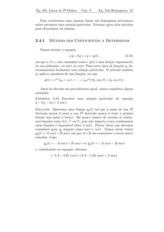 Eq. Dif. Linear de 2a Ordem
                    ¯                 Cap. 3          Eq. N˜o Homogˆnea 52
                                                           a       e


s˜o uteis nos sistemas mecˆnicos; eles podem ser usados para amorte-
 a ´                      a
cer qualquer perturba¸˜o indesejada.
                      ca
     ıcios 3.3. 1) Determine a solu¸ao geral de:
Exerc´                             c˜

      a) y − y − 2 y = 0.
         ¨ ˙                    b) y − 7 y = 0.
                                   ¨     ˙                c) y + 4 y = 0.
                                                             ¨
      d) y − 4 y + 13 y = 0. e) y − 4 y + 4 y = 0. f) y = 0.
         ¨     ˙                ¨     ˙               ¨


  2) a) Seja λ1 = α + i β uma raiz complexa de λ2 + (a − 1) λ + b = 0.
Mostre que

       tα+iβ = tα ti β = tα e(ln t) i β = tα [cos(β ln t) + i sen(β ln t)]

´ uma solu¸ao com valores complexos da equa¸˜o de Euler
e         c˜                               ca

                            t2 y + a t y + b y = 0.
                               ¨       ˙                                     (3.16)

b) Mostre que tα cos(β ln t) e tα sen(β ln t) s˜o solu¸˜es reais de (3.16).
                                               a      co

3) Determine a solu¸ao geral de:
                   c˜

       a) t2 y +t y+y = 0,
             ¨ ˙                t  0.        b) t2 y +2 t y+2 y = 0,
                                                    ¨      ˙                 t  0.



3.4            ¸˜   ˜       ˆ
         A Equacao Nao Homogenea

   Consideremos a equa¸˜o n˜o homogˆnea
                      ca a         e

                         y + a(t) y + b(t) y = g(t),
                         ¨        ˙                                     [L.N.H.]

em que a(t), b(t) e g(t) s˜o fun¸˜es cont´
                          a     co       ınuas em um intervalo I e
g(t) = 0.

   Nos fenˆmenos f´
           o        ısicos descritos por equa¸˜o da forma acima, o
                                             ca
termo g(t) representa, em geral, um “agente externo” atuando sobre
 