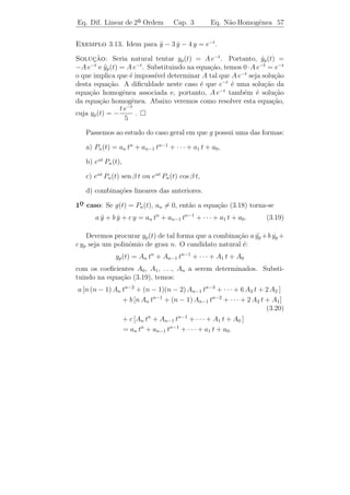 Eq. Dif. Linear de 2a Ordem
                    ¯                Cap. 3         Eq. N˜o Homogˆnea 54
                                                         a       e


 Observacao 3.12. A grande utilidade do Teorema 3.6 ´ que ele reduz
           ¸˜                                       e
o problema de encontrar todas as solu¸oes de [L.N.H.] ao problema
                                       c˜
mais simples de encontrar duas solu¸oes linearmente independentes
                                     c˜
de [L.H.] e uma solu¸ao de [L.N.H.].
                    c˜
 Observacao 3.13. A express˜o (3.17) ´ chamada solu¸˜o geral de
          ¸˜               a         e             ca
[L.N.H.].
Exemplo 3.8. Determine a solu¸˜o geral de y + y = t.
                             ca           ¨

Solucao: Vamos determinar a solu¸ao geral da homogˆnea associ-
      ¸˜                              c˜                  e
ada: y + y = 0. A equa¸ao caracter´
      ¨                   c˜           ıstica λ2 + 1 = 0 possui ra´
                                                                  ızes
                                   it
complexas λ = ±i. Logo ψ(t) = e = cos t + i sen t ´ uma solu¸ao
                                                       e          c˜
a valores complexos. Ent˜o y1 (t) = cos t e y2 (t) = sen t s˜o duas
                           a                                  a
solu¸oes reais linearmente independentes de y + y = 0. Al´m disso,
    c˜                                         ¨            e
ϕ(t) = t ´ obviamente uma solu¸ao particular de y + y = t. Logo, pelo
         e                     c˜                 ¨
Teorema 3.6, toda solu¸˜o desta equa¸ao ´ da forma
                       ca             c˜ e

                     y(t) = c1 cos t + c2 sen t + t.

Exemplo 3.9. Trˆs solu¸oes de uma equa¸ao linear n˜o homogˆnea de
                   e    c˜                c˜          a          e
 a ordem s˜o: ϕ (t) = t, ϕ (t) = t + et e ϕ (t) = 1 + t + et . Determine
2¯         a     1         2               3
a solu¸ao geral desta equa¸˜o.
      c˜                  ca

Solucao: As fun¸oes ϕ2 (t) − ϕ1 (t) = et e ϕ3 (t) − ϕ2 (t) = 1 s˜o
      ¸˜          c˜                                               a
                                                            t
solu¸oes da homogˆnea associada e, al´m disso, as fun¸˜es e e 1 s˜o
    c˜            e                  e                co           a
linearmente independentes. Logo, a solu¸˜o geral de tal equa¸ao ´:
                                       ca                    c˜ e

                          y(t) = c1 + c2 et + t.

Exerc´  ıcios: Sabendo que ϕ1 , ϕ2 e ϕ3 s˜o solu¸˜es de uma equa¸˜o
                                         a      co              ca
linear n˜o homogˆnea de 2¯
         a       e        a ordem, determinar a solu¸˜o geral desta
                                                      ca
equa¸ao, sendo:
     c˜

   a) ϕ1 (t) = t2 , ϕ2 (t) = t2 + e2 t e ϕ3 (t) = 1 + t2 + 2 e2 t .
                                             2                        2
   b) ϕ1 (t) = 1 + et , ϕ2 (t) = 1 + t + et e ϕ3 (t) = (t + 1) et + 1.
 