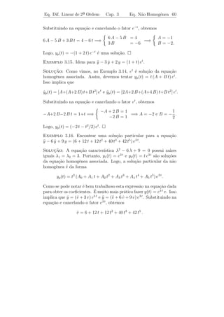 Eq. Dif. Linear de 2a Ordem
                    ¯                 Cap. 3       Eq. N˜o Homogˆnea 57
                                                        a       e


Exemplo 3.13. Idem para y − 3 y − 4 y = e−t .
                        ¨     ˙

Solucao: Seria natural tentar yp (t) = A e−t . Portanto, yp (t) =
      ¸˜                                                    ˙
−A e e yp (t) = A e . Substituindo na equa¸ao, temos 0·A e = e−t
     −t
           ¨           −t
                                          c˜               −t

o que implica que ´ imposs´ determinar A tal que A e−t seja solu¸˜o
                    e     ıvel                                    ca
                                              −t
desta equa¸ao. A diﬁculdade neste caso ´ que e ´ uma solu¸˜o da
             c˜                        e         e            ca
                                             −t
equa¸ao homogˆnea associada e, portanto, A e tamb´m ´ solu¸˜o
     c˜          e                                   e e          ca
da equa¸ao homogˆnea. Abaixo veremos como resolver esta equa¸ao,
         c˜          e                                           c˜
                t e−t
cuja yp (t) = −        .
                  5

   Passemos ao estudo do caso geral em que g possui uma das formas:

   a) Pn (t) = an tn + an−1 tn−1 + · · · + a1 t + a0 ,

   b) eαt Pn (t),

   c) eαt Pn (t) sen β t ou eαt Pn (t) cos β t,

   d) combina¸oes lineares das anteriores.
             c˜

1o caso: Se g(t) = Pn (t), an = 0, ent˜o a equa¸ao (3.18) torna-se
 ¯                                    a        c˜
      a y + b y + c y = an tn + an−1 tn−1 + · · · + a1 t + a0 .
        ¨     ˙                                                    (3.19)

    Devemos procurar yp (t) de tal forma que a combina¸ao a yp +b y˙p +
                                                      c˜    ¨
c yp seja um polinˆmio de grau n. O candidato natural ´:
                  o                                    e
              yp (t) = An tn + An−1 tn−1 + · · · + A1 t + A0
com os coeﬁcientes A0 , A1 , . . ., An a serem determinados. Substi-
tuindo na equa¸˜o (3.19), temos:
              ca
a [n (n − 1) An tn−2 + (n − 1)(n − 2) An−1 tn−3 + · · · + 6 A3 t + 2 A2 ]
                + b [n An tn−1 + (n − 1) An−1 tn−2 + · · · + 2 A2 t + A1 ]
                                                                    (3.20)
                    + c [An tn + An−1 tn−1 + · · · + A1 t + A0 ]
                    = an tn + an−1 tn−1 + · · · + a1 t + a0 .
 
