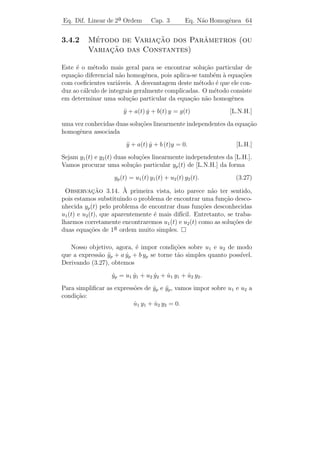 Eq. Dif. Linear de 2a Ordem
                    ¯                   Cap. 3       Eq. N˜o Homogˆnea 61
                                                          a       e


Integrando duas vezes, vem

                     v(t) = 3 t2 + 2 t3 + t4 + 2 t5 + t7 .

Logo, uma solu¸˜o particular ´
              ca             e

                 yp = (3 t2 + 2 t3 + t4 + 2 t5 + t7 ) e3 t .

3o caso: Consideremos agora a equa¸ao diferencial
 ¯                                c˜

        a y + b y + c y = eα t Pn (t) sen βt
          ¨     ˙                                   (ou cos β t).       (3.25)

Este problema pode ser reduzido ao anterior se notarmos que:

   (i) ei β t = cos β t + i sen β t e

   (ii) se y(t) = u(t) + i v(t) ´ uma solu¸˜o com valores complexos da
                                e           ca
equa¸ao
     c˜
                     a y + b y + c y = g1 (t) + i g2 (t),
                       ¨     ˙
em que a, b e c s˜o constantes reais, ent˜o
                 a                       a
                            a u + b u + c u = g1 (t)
                              ¨     ˙
                            a v + b v + c v = g2 (t).
                              ¨     ˙

     ıcio: Prove (ii).
Exerc´

   Seja ϕ(t) = u(t) + i v(t) uma solu¸˜o particular da equa¸˜o
                                     ca                    ca

               a y + b y + c y = eα t (a0 + · · · + an tn ) eiβ t .
                 ¨     ˙                                                (3.26)

A parte real do segundo membro de (3.26) ´ eα t (a0 +· · ·+an tn ) cos β t
                                                 e
e a parte imagin´ria ´ eα t (a0 + · · · + an tn ) sen β t; segue-se de (ii) que
                 a e

                                u(t) = [ϕ(t)]

´ uma solu¸ao de
e         c˜

              a y + b y + c y = eα t (a0 + · · · + an tn ) cos β t
                ¨     ˙
 