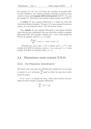 Preliminares    Cap. 1                   Onde surgem E.D.O.        2


As equa¸oes (1), (2), (3) e (5) acima s˜o exemplos de equa¸oes dife-
         c˜                            a                  c˜
renciais ordin´rias. Se a fun¸˜o inc´gnita depender de mais de uma
              a              ca     o
    a                     ca                               ´
vari´vel, temos uma equa¸˜o diferencial parcial (E.D.P.). E o caso
da equa¸ao (4). Estaremos interessados exclusivamente nas E.D.O.’s.
        c˜

   A ordem de uma equa¸˜o diferencial ´ a ordem da mais alta
                            ca               e
derivada da fun¸ao inc´gnita. Portanto, (1) ´ uma equa¸ao de primeira
               c˜     o                     e         c˜
ordem, (2) ´ de segunda ordem e (3) ´ de terceira ordem.
           e                         e

    Uma solu¸˜o de uma equa¸ao diferencial ´ uma fun¸ao deﬁnida
              ca               c˜             e          c˜
num intervalo que, juntamente com suas derivadas, satisfaz a equa¸ao
                                                                  c˜
diferencial dada. Por exemplo, a fun¸ao y(t) = sen t ´ uma solu¸ao da
                                    c˜               e         c˜
E.D.O. de segunda ordem y + y = 0, pois,
                          ¨
                d2 sen t
                         + sen t = − sen t + sen t = 0.
                  dt2
     Veriﬁque que, para cada c ∈ R, a fun¸ao yc (t) = c ek t ´ uma
                                          c˜                   e
solu¸ao da E.D.O. de primeira ordem y = k y e que yc (t) = c t ´ uma
    c˜                              ˙                          e
solu¸ao de E.D.O. de segunda ordem y = 0.
    c˜                              ¨



1.1     Problemas onde surgem E.D.O.

1.1.1                    ´
         Um Problema Geometrico

Determine uma curva que seja deﬁnida pela condi¸˜o de ter em todos
                                                 ca
                              dy
os pontos (x, y) a inclina¸ao
                          c˜     igual ao dobro da soma das coorde-
                              dx
nadas do ponto.

   Se y = y(x) ´ a equa¸ao da curva, ent˜o, para resolver este pro-
               e        c˜               a
blema devemos resolver a equa¸˜o diferencial:
                             ca
                           dy
                              = 2 (x + y).
                           dx
 