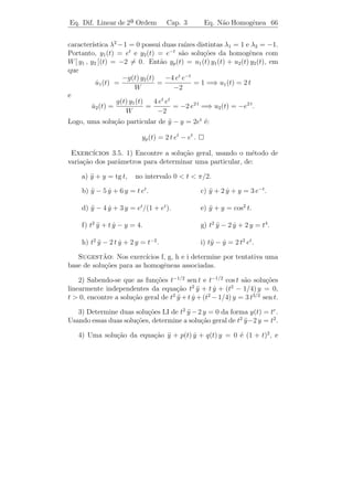 Eq. Dif. Linear de 2a Ordem
                    ¯                 Cap. 3       Eq. N˜o Homogˆnea 63
                                                        a       e


e α1 , α2 s˜o constantes, ent˜o a fun¸ao ϕ(t) = α1 ϕ1 (t) + α2 ϕ2 (t) ´
           a                 a       c˜                               e
solu¸ao da equa¸˜o
    c˜          ca
                   a y + b y + c y = α1 g1 (t) + α2 g2 (t).
                     ¨     ˙

     ıcio: Prove esta aﬁrma¸ao.
Exerc´                     c˜
Exemplo 3.18. Determine uma solu¸˜o particular da equa¸˜o:
                                ca                    ca
                y − 3 y + 2 y = (4 − 6 t) e−t + 20 sen 2 t.
                ¨     ˙
Solucao: Para encontrar uma solu¸ao particular desta equa¸ao de-
    ¸˜                              c˜                           c˜
vemos procurar solu¸˜es particulares yp1 (t) e yp2 (t) das equa¸˜es
                   co                                          co
       y − 3 y + 2 y = (1 + t) e3 t
       ¨     ˙                           e y − 3 y + 2 y = 20 sen 2 t,
                                           ¨     ˙
respectivamente, e ent˜o somarmos essas duas solu¸˜es. Temos, do
                         a                       co
                                         3t
Exemplo 3.14 que yp1 (t) = (−1/4 + t/2) e e do Exemplo 3.17 que
yp2 (t) = 3 cos 2 t − sen 2 t. Logo,
    yp (t) = yp1 (t) + yp2 (t) = −(1 + 2 t) e−t + 3 cos 2 t − sen 2 t .
 Exerc´ ıcios 3.4. 1) Determine uma solu¸˜o particular de cada uma
                                        ca
das seguintes equa¸˜es:
                   co

      a) y + 4 y = sen t.
         ¨     ˙                               b) y + 4 y = cos 2 t.
                                                  ¨

      c) y − y = t2 et .
         ¨                                     d) y + 2 y + y = e−t .
                                                  ¨     ˙

      e) y − 2 y + 5 y = 2 cos2 t.
         ¨     ˙                               f) y + 4 y = t sen 2 t.
                                                  ¨

      g) y + y = cos t cos 2 t.
         ¨                                     h) y − 3 y + 2 y = et + e2 t .
                                                  ¨     ˙

      i) y + y − 6 y = sen t + te2 t .
         ¨ ˙                                   j) y + 2 y = 1 + t2 + e−2 t .
                                                  ¨     ˙

2) a) Seja L(y) = y − 2 λ1 y + λ2 y. Mostre que L[eλ1 t v(t)] = eλ1 t v (t).
                  ¨        ˙    1                                     ¨

   b) Determine a solu¸ao geral da equa¸ao y − 6 y + 9 y = t3/2 e3 t .
                      c˜               c˜ ¨      ˙
 