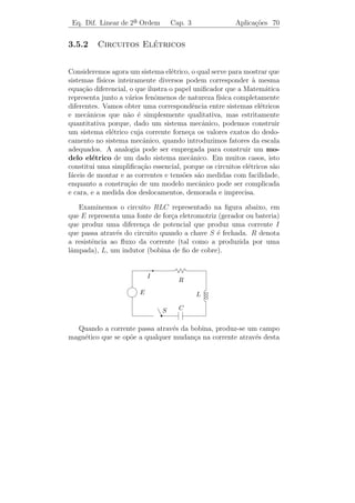 Eq. Dif. Linear de 2a Ordem
                     ¯              Cap. 3                       Aplica¸˜es 67
                                                                       co


o wronskiano de duas solu¸oes quaisquer, desta equa¸ao, ´ constante.
                         c˜                           c˜ e
Determine a solu¸˜o geral de: y + p(t) y + q(t) y = 1 + t.
                ca            ¨        ˙



3.5                    ¸˜
         Algumas Aplicacoes

3.5.1          ¸˜      ˆ
          Vibracoes Mecanicas

(a) Vibracoes Amortecidas Forcadas
         ¸˜                  ¸

    Consideremos o sistema massa-mola enunciado no Cap´  ıtulo 1, Se¸ao
                                                                    c˜
1.1.3, e suponhamos que esteja imerso em um meio, tal como oleo, que
                                                             ´
ofere¸a uma for¸a de resistˆncia ao movimento (atrito) que em geral ´
     c          c          e                                          e
proporcional ` velocidade. Este problema, estudado no Exemplo 3.7,
              a
s˜o as vibra¸˜es livres amortecidas. Analisemos agora o problema em
 a           co
que a massa est´ sujeita a uma for¸a externa F (t) = F0 cos ωt. Ent˜o
                a                  c                                a
a equa¸ao diferencial que nos d´ o movimento da massa ´
        c˜                      a                        e

                      m y + c y + k y = F0 cos ω t.
                        ¨     ˙

Usando o m´todo dos coeﬁcientes a determinar, encontramos uma
             e
solu¸ao particular
    c˜
                  F0
   yp (t) =                       [(k − m ω 2 ) cos ω t + c ω sen ω t]
          (k − m ω 2 )2 + c2 ω 2
                  F0
        =          2 )2 + c2 ω 2
                                 [(k − m ω 2 )2 + c2 ω 2 ]1/2 cos(ω t − α)
          (k − m ω
              F0 cos(ω t − α)
        =                              ,
          [(k − m ω 2 )2 + c2 ω 2 ]1/2

em que α = arctg(c ω/(k − m ω 2 )). Portanto, toda solu¸ao y(t) da
                                                       c˜
equa¸ao acima ´ da forma
    c˜        e
                                    F0 cos(ω t − α)
                y(t) = ϕ(t) +                                ,
                                [(k − m ω 2 )2 + c2 ω 2 ]1/2
 