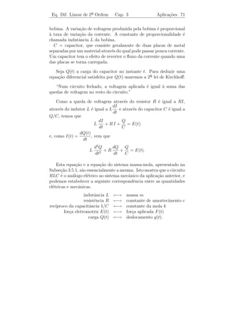 Eq. Dif. Linear de 2a Ordem
                     ¯             Cap. 3                    Aplica¸˜es 68
                                                                   co


onde ϕ(t) ´ uma solu¸ao da equa¸ao homogˆnea associada. Conforme
          e            c˜         c˜         e
vimos no Exemplo 3.7 temos que ϕ(t) → 0 quando t → ∞. Portanto,
para t grande, y(t) = yp (t) descreve muito precisamente a posi¸ao da
                                                               c˜
massa m, independentemente de sua posi¸ao e velocidade iniciais. Por
                                          c˜
esta raz˜o, yp (t) ´ chamada a parte estacion´ria da solu¸˜o e ϕ(t)
        a          e                            a          ca
´ chamada a parte transit´ria da solu¸ao.
e                            o           c˜

     (b) Vibracoes Forcadas nao Amortecidas
              ¸˜      ¸      ˜

  Consideremos o problema acima com c = 0, isto ´, sem amorteci-
                                                   e
mento. Ent˜o a equa¸˜o diferencial que nos d´ o movimento da massa
          a        ca                       a
´
e
                      m y + k y = F0 cos ω t
                        ¨
ou
                              2       F0
                         y + ω0 y =
                         ¨               cos ω t,
                                      m
        2     k
em que ω0 =     .
              m
     O caso ω = ω0 n˜o tem interesse. Toda solu¸ao ´ da forma
                    a                          c˜ e

                                                  F0
         y(t) = c1 cos ω0 t + c2 sen ω0 t +       2
                                                            cos ω t.
                                              m (ω0 − ω 2 )

Portanto, ´ soma de duas fun¸oes peri´dicas de per´
           e                 c˜       o             ıodos diferentes. O
caso interessante ´ aquele em que ω = ω0 , isto ´, quando a freq¨ˆncia
                  e                              e               ue
ω da for¸a externa ´ igual a freq¨ˆncia natural do sistema. Este caso
         c          e            ue
´ chamado de ressonˆncia e a equa¸˜o diferencial do movimento da
e                     a              ca
massa ´e
                             2     F0
                        y + ω0 y =
                        ¨              cos ω0 t.                 (3.28)
                                    m
Encontraremos uma solu¸ao particular yp (t) de (3.28) como a parte
                        c˜
real de uma solu¸ao com valores complexos da equa¸ao
                c˜                                c˜

                               2       F0 i ω0 t
                          y + ω0 y =
                          ¨              e       .                     (3.29)
                                       m
 