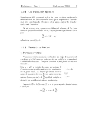 Preliminares    Cap. 1                  Onde surgem E.D.O.       3


1.1.2    Um Problema Qu´
                       ımico

Suponha que 100 gramas de a¸ucar de cana, em agua, est˜o sendo
                            c´                 ´         a
transformados em dextrose numa raz˜o que ´ proporcional ` quanti-
                                   a     e              a
dade n˜o transformada. Deseja-se saber quanto a¸ucar foi transfor-
       a                                       c´
mado ap´s t minutos.
         o

   Se q ´ o n´mero de gramas convertido em t minutos e k ´ a cons-
        e    u                                            e
tante de proporcionalidade, ent˜o, a equa¸ao deste problema ´ dada
                               a          c˜                e
por:
                         dq
                             = k (100 − q),
                         dt
sabendo-se que q(0) = 0.


1.1.3    Problemas F´
                    ısicos

1. Movimento vertical

    Vamos descrever o movimento vertical de um corpo de massa m sob
a a¸ao da gravidade em um meio que oferece resistˆncia proporcional
   c˜                                             e
a velocidade do corpo. Deseja-se conhecer a posi¸ao do corpo num
`                                                 c˜
instante t.
Seja y = y(t) a posi¸ao do corpo no instante t.
                     c˜
Consideremos o sentido positivo o do movimento,      Tv = ky
                                                     k     ˙
isto ´, para baixo. As for¸as que atuam sobre o
     e                    c
                                                     m
corpo de massa m s˜o: m g devido a gravidade (no
                   a              `
                           dy                         mg
sentido do movimento) e k     devido a resistˆncia
                                     `       e       c
                           dt
do meio (no sentido contr´rio ao movimento).
                         a

   Segue da 2a lei de Newton (F = m a) que a equa¸ao do movimento
             ¯                                   c˜
´ dada por
e
                          d2 y          dy
                        m 2 = mg − k       .
                          dt            dt
 