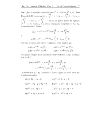 Eq. Dif. Linear de 2a Ordem Cap. 3
                     ¯                                    Eq. de Ordem Superior 73


3.6           ¸˜
          Equacoes de Ordem Superior

   Discutiremos, aqui, rapidamente as equa¸oes diferenciais lineares
                                             c˜
de ordem superior, pois toda teoria desenvolvida para a equa¸˜o linear
                                                            ca
    a ordem pode ser estendida para a equa¸ao de ordem n.
de 2¯                                        c˜
      y (n) + a1 (t) y (n−1) + · · · + an−1 (t) y + an (t) y = g(t),
                                                ˙                         [L.N.H.]
em que n ´ qualquer n´mero natural.
         e           u

   O pr´ximo teorema cont´m os principais resultados sobre as equa-
       o                    e
¸oes de ordem n. Sua demonstra¸ao ser´ omitida, pois ´ simples
c˜                              c˜      a                e
adapta¸ao do que j´ foi visto.
      c˜          a
Teorema 3.7. Suponhamos que a1 (t), . . ., an (t) e g(t) sejam fun¸˜es
                                                                  co
cont´nuas num intervalo I. Ent˜o:
    ı                         a

   (i) O conjunto de todas as solu¸˜es da equa¸˜o homogˆnea
                                  co          ca       e

         y (n) + a1 (t) y (n−1) + · · · + an−1 (t) y + an (t)y = 0
                                                   ˙                        [L.H.]
´ um espa¸o vetorial de dimens˜o n.
e        c                    a

    (ii) Sejam y1 (t), . . ., yn (t) solu¸˜es de [L.H.]. Estas fun¸˜es s˜o
                                         co                       co    a
linearmente independentes se, e somente, se
                                                     
                           y1 (t0 )    ···   yn (t0 )
                              .
                              .                 .
                                                .
               det                                   =0
                                                     
                              .                 .
                           (n−1)                     (n−1)
                          y1       (t0 ) · · ·    yn         (t0 )
para algum t0 ∈ I. Este determinante ´ chamado Wronskiano de
                                     e
y1 , . . . , y n .

    (iii) Se yp (t) ´ uma solu¸˜o particular de [L.N.H.] e y1 , . . . , yn s˜o
                    e         ca                                            a
solu¸˜es linearmente independentes de [L.H.], ent˜o a solu¸˜o geral
     co                                              a            ca
y(t) de [L.N.H.] ´ da forma
                    e
                                                 n
                          y(t) = yp (t) +              cj yj (t).
                                                 j=1
 