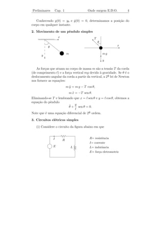 Preliminares           Cap. 1                   Onde surgem E.D.O.       4


   Conhecendo y(0) = y0 e y(0) = 0, determinamos a posi¸˜o do
                            ˙                          ca
corpo em qualquer instante.

2. Movimento de um pˆndulo simples
                    e
                         x                           T
                       E
                                                     s θ
                                                     d
                                                       d             x
               θ                                        d{          E
                             ~m                           mg
       y                                                 c
           c
                                                         cy

   As for¸as que atuam no corpo de massa m s˜o a tens˜o T da corda
         c                                     a         a
(de comprimento ) e a for¸a vertical mg devido ` gravidade. Se θ ´ o
                         c                       a                  e
                                                       a lei de Newton
deslocamento angular da corda a partir da vertical, a 2¯
nos fornece as equa¸oes:
                   c˜
                                 m y = m g − T cos θ,
                                   ¨
                                   m x = −T sen θ.
                                     ¨
Eliminando-se T e lembrando que x = sen θ e y = cos θ, obtemos a
equa¸ao do pˆndulo
    c˜      e
                         ¨ g
                         θ + sen θ = 0.
Note que ´ uma equa¸˜o diferencial de 2a ordem.
         e         ca                  ¯
3. Circuitos el´tricos simples
               e

   (i) Considere o circuito da ﬁgura abaixo em que

                   E
                   I                             R= resistˆncia
                                                          e
                             R
            