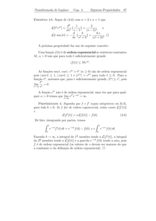 Transformada de Laplace                          Cap. 4                  Integrais Impr´prias
                                                                                       o                       83

                                   ∞
                                      dt
A integral impr´pria
               o                         diverge, pois
                                  1    t
                                         b
                                           dt                                b
                                  lim         = lim ln t                     1
                                                                                 = ∞.
                                 b→∞ 1 t        b→∞

 Exerc´ıcios 4.1. 1) Veriﬁque se cada uma das integrais dadas abaixo
converge ou diverge:
            ∞                                ∞                               ∞                       ∞
                    dt                                −t2                        ln t                        dt
   a)                      .      b)             te          dt.    c)                dt.   d)                     .
        2       (t − 1)3/2               0                               1        t              e       t (ln t)2
                                                     ∞
                                                         dx
   2) Mostre que a integral                                 ´ convergente se p  1 e ´ diver-
                                                            e                        e
                                                 1       xp
gente se p ≤ 1.

    Integrais impr´prias em que o integrando depende ainda de uma
                  o
outra vari´vel s˜o de grande importˆncia em matem´tica e em outras
          a     a                     a                  a
aplica¸oes. O interesse central deste cap´
      c˜                                      ıtulo ´ estudar integrais da
                                                    e
forma                         ∞
                                e−s t f (t) dt.                      (4.2)
                                             0

A integral (4.2) deﬁne uma fun¸˜o F (s), da vari´vel s. O dom´
                               ca               a             ınio
desta fun¸˜o ´ constituido por todos os valores de s tais que esta
          ca e
integral seja convergente.

   Consideremos, por exemplo
                                                             ∞
                                       F (s) =                   e−s t dt.                                  (4.3)
                                                         0

Esta integral ´ divergente se s ≤ 0. Para s  0, temos
              e
                    ∞                            b
                                                                             1 e−s b  1
                        e−s t dt = lim               e−s t dt = lim            −     = .
                0                 b→∞        0                      b→∞      s   s    s
Deste modo,
                                                         1
                                       F (s) =                 (s  0).
                                                         s
 