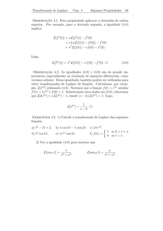 Transformada de Laplace                                Cap. 4                    Integrais Impr´prias
                                                                                               o                   84


Fa¸a o mesmo para as integrais abaixo e obtenha as igualdades:
  c
           ∞                                                              ∞
                −s t              1                                                                     1
 a)            e           t dt = 2 (s  0).                   b)             e−s t sen t dt =             (s  0).
       0                         s                                    0                            s2   +1
           ∞                                                              ∞
                                        2                                                                1
 c)            e−s t t2 dt =               (s  0). d)                        e−s t senh t dt =             (s  1).
       0                                s3                            0                             s2   −1

                                                                       [sugest˜o: senh t = (et − et )/2].
                                                                              a

    As integrais acima sugerem que o dom´ da fun¸˜o F (s) seja um
                                        ınio       ca
intervalo da forma (a, ∞). Pode-se mostrar que isto ´ verdadeiro em
                                                    e
geral.



4.2            A Transformada de Laplace

      Seja f (t) uma fun¸˜o deﬁnida para todo t ≥ 0. A fun¸˜o
                        ca                                ca
                                                               ∞
                                             F (s) =                e−s t f (t) dt                               (4.4)
                                                           0

´ chamada transformada de Laplace de f (t), e denotada por L[f (t)].
e
Exemplo 4.1. De acordo com o exemplo da se¸ao anterior temos para
                                           c˜
s0                         ∞
                                        1
                   L[1] =     e−s t dt = .
                          0             s
Exemplo 4.2. Para s  c, temos
                                             b
                                                                               e(c−s) t   b        1
           L[ec t ] = lim                        e−s t ec t dt = lim                          =       .
                                  b→∞    0                          b→∞         c−s       0       s−c
Exemplo 4.3. Integrando por partes duas vezes temos
                       b                                                                                 b
                           −s t                w e−s t sen w t − s e−s t cos w t
                           e      cos w t dt =                                                               ,
                   0                                       s2 + w 2                                      0
 