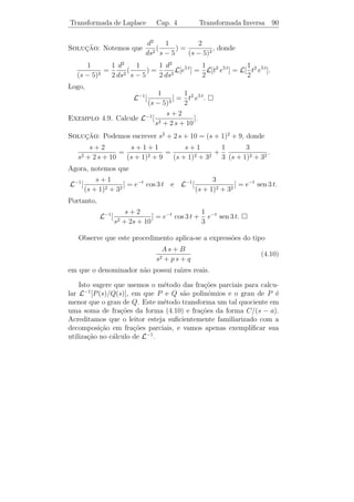 Transformada de Laplace                     Cap. 4               Algumas Propriedades              86


Exemplo 4.5. Calculemos L[senh a t], usando a Propriedade 1.
                          1           1            1
          L[senh a t] = L[ (ea t − e−a t )] =
                                        L[ea t ] − L[e−a t ]
                          2           2            2
                        1    1          1    a
                      =           −   = 2          , s  |a|.
                        2 s−a s+a        s − a2
                                         s
De modo an´logo obtemos L[cosh a t] = 2
          a                                     , para s  |a|.
                                     s − a2

    Propriedade 2: Se L[f (t)] = F (s), para s  s0 , ent˜o
                                                         a
                     L[ea t f (t)] = F (s − a), para s  s0 + a.                                (4.5)
De fato,
                         ∞                                ∞
 L[ea t f (t)] =             e−s t ea t f (t) dt =            e−(s−a) t f (t) dt = F (s − a).
                     0                                0


   Usando esta propriedade e os exemplos precedentes, podemos es-
crever
                        ω                                  s−a
L[ea t sen ω t] =                    L[ea t cos ω t] =
                  (s − a)2 + ω 2                       (s − a)2 + ω 2
                    n!
L[ea t tn ] =              .
                (s − a)n+1

    Propriedade 3: Se L[f (t)] = F (s), ent˜o
                                           a
                                    dn
                                L[tn f (t)] = (−1)n
                                       F (s).                                                   (4.6)
                                   dsn
Fa¸amos a veriﬁca¸˜o para n = 1. Temos
  c              ca
                     ∞                           ∞                                 ∞
          d                                          ∂ −s t
F (s) =                  e−s t f (t) dt =               e f (t) dt = −                 e−s t t f (t) dt.
          ds     0                           0       ∂s                        0

Portanto,
                                      L[t f (t)] = −F (s).                                      (4.7)
Aplicando repetidas vezes a igualdade (4.7), obtemos (4.6).
 