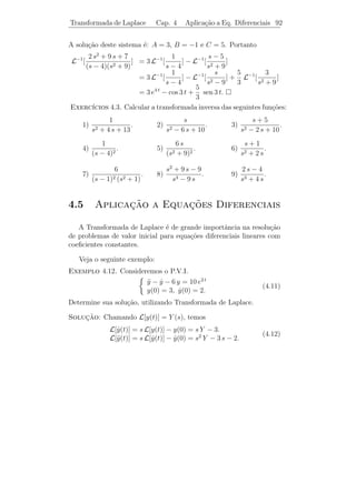 Transformada de Laplace               Cap. 4         Algumas Propriedades         88


 Observacao 4.1. Esta propriedade aplica-se a derivadas de ordem
          ¸˜
superior. Por exemplo, para a derivada segunda, a igualdade (4.8)
implica

                    L[f (t)] = s L[f (t)] − f (0)
                             = s {s L[f (t)] − f (0)} − f (0)
                             = s2 L[f (t)] − s f (0) − f (0).

Logo,
                   L[f (t)] = s2 L[f (t)] − s f (0) − f (0).                    (4.9)

 Observacao 4.2. As igualdades (4.8) e (4.9) s˜o de grande im-
              ¸˜                                          a
portˆncia, especialmente na resolu¸ao de equa¸oes diferenciais, como
     a                                 c˜            c˜
veremos adiante. Estas igualdades tamb´m podem ser utilizadas para
                                            e
obter transformadas de Laplace de fun¸oes. Calculemos, por exem-
                                            c˜
plo, L[ek t ] utilizando (4.8). Notemos que a fun¸˜o f (t) = ek t satisfaz
                                                      ca
             kt
f (t) = k e e f (0) = 1. Substituindo estes dados em (4.8), obteremos
que L[kek t ] = s L[ek t ] − 1, donde (s − k) L[ek t ] = 1. Logo,

                                              1
                                L[ek t ] =       .
                                             s−k

 Exerc´ ıcios 4.2. 1) Calcule a transformada de Laplace das seguintes
fun¸oes:
   c˜
a) t2 − 3 t + 2.     b) 4 cos 3 t − 5 sen 2 t. c) 2 t e3 t .
                                                                   1 se 0  t  π
d) t2 cos 5 t.       e) t e2 t sen 3 t.              f) f (t) =
                                                                   0 se t  π.

   2) Use a igualdade (4.9) para mostrar que

                               s                                       ω
          L[cos ω t] =                           L[sen ω t] =               .
                          s2   + ω2                               s2   + ω2
 