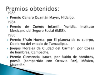 1983
 Premio Genaro Guzmán Mayer, Hidalgo.

1984
 Premio   de Cuento Infantil, Yuridia, Instituto
  Mexicano del Seguro Social (IMSS).
1985
 Premio Efraín Huerta, por El planeta de tu cuerpo,
  Gobierno del estado de Tamaulipas.
 Juegos Florales de Ciudad del Carmen, por Cosas
  de hombres, Campeche.
 Premio Clemencia Isaura, por Ruido de hombres,
  poesía (compartido con Octavio Paz), México,
  Mazatlán.
 