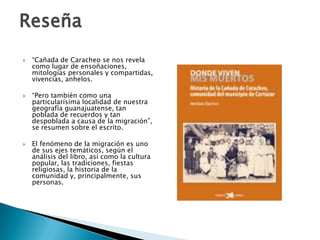 Reseña
   “Cañada de Caracheo se nos revela
    como lugar de ensoñaciones,
    mitologías personales y compartidas,
    vivencias, anhelos.

   “Pero también como una
    particularísima localidad de nuestra
    geografía guanajuatense, tan
    poblada de recuerdos y tan
    despoblada a causa de la migración”,
    se resumen sobre el escrito.

   El fenómeno de la migración es uno
    de sus ejes temáticos, según el
    análisis del libro, así como la cultura
    popular, las tradiciones, fiestas
    religiosas, la historia de la
    comunidad y, principalmente, sus
    personas.
 