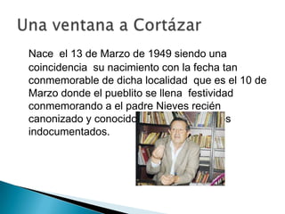 Nace el 13 de Marzo de 1949 siendo una
coincidencia su nacimiento con la fecha tan
conmemorable de dicha localidad que es el 10 de
Marzo donde el pueblito se llena festividad
conmemorando a el padre Nieves recién
canonizado y conocido como patrón de los
indocumentados.
 