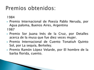 1984
 Premio Internacional de Poesía Pablo Neruda, por
  Agua paloma, Buenos Aires, Argentina
1987
 Premio Sor Juana Inés de la Cruz, por Detalles
  acerca de la musa que fue diez veces mujer.
 Premio Internacional de Cuento Tonatiuh Quinto
  Sol, por La sequía, Berkeley.
 Premio Ramón López Velarde, por El hombre de la
  barba florida, cuento.
 