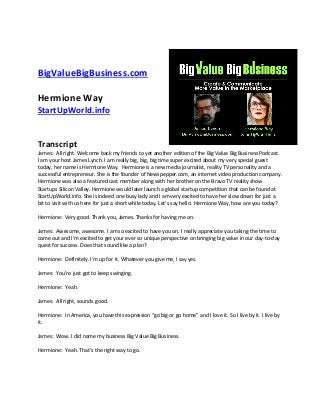 BigValueBigBusiness.com
Hermione Way
StartUpWorld.info
Transcript
James: All right. Welcome back my friends to yet another edition of the Big Value Big Business Podcast.
I am your host James Lynch. I am really big, big, big time super excited about my very special guest
today, her name is Hermione Way. Hermione is a new media journalist, reality TV personality and a
successful entrepreneur. She is the founder of Newspepper.com, an internet video production company.
Hermione was also a featured cast member along with her brother on the Bravo TV reality show
Startups Silicon Valley. Hermione would later launch a global startup competition that can be found at
StartUpWorld.info. She is indeed one busy lady and I am very excited to have her slow down for just a
bit to visit with us here for just a short while today. Let’s say hello. Hermione Way, how are you today?
Hermione: Very good. Thank you, James. Thanks for having me on.
James: Awesome, awesome. I am so excited to have you on. I really appreciate you taking the time to
come out and I’m excited to get your ever so unique perspective on bringing big value in our day-to-day
quest for success. Does that sound like a plan?
Hermione: Definitely. I’m up for it. Whatever you give me, I say yes.
James: You’re just got to keep swinging.
Hermione: Yeah.
James: All right, sounds good.
Hermione: In America, you have this expression “go big or go home” and I love it. So I live by it. I live by
it.
James: Wow. I did name my business Big Value Big Business.
Hermione: Yeah. That’s the right way to go.
 