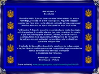     HERMITAGE 3 Esculturas Uma vida inteira é pouco para conhecer todo o acervo do Museu Hermitage, avaliado em 3 milhões de peças. Algum fã obcecado calculou que nove anos  seria o tempo estimado para apenas passar os olhos em todas as  obras dispostas em suas 1.057 salas. Foi Catarina, A Grande, a czarina responsável pelo início da coleção artística que hoje é considerada uma das mais completas do mundo  e que inclui arte egípcia, bizantina, indiana, islâmica,chinesa, japonesa, tailandesa, caucasiana, da Mongólia e do Tibet, além  de joalheria oriental, ocidental, numismática, arte pré-histórica,  porcelana, antiguidades. A coleção do Museu Hermitage inclui esculturas de todas as eras e nações. Neste trabalho apresenta-se uma pálida imagem do soberbo acervo demonstrativo da beleza intemporal  à disposição dos visitantes. Hermitage 1 – Estrutura Hermitage 2 – Pintura Fonte (editada):  www.jornalpampulha.com.br/materia.php?id=137  -   