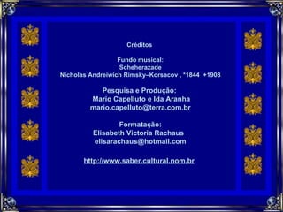 Créditos  Fundo musical: Scheherazade Nicholas Andreiwich Rimsky–Korsacov , *1844  +1908 Pesquisa e Produção:  Mario Capelluto e Ida Aranha [email_address] Formatação: Elisabeth Victoria Rachaus  [email_address] http://www.saber.cultural.nom.br     