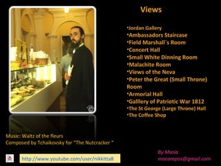 Views
•Jordan Gallery

•Ambassadors Staircase
•Field Marshall´s Room
•Concert Hall
•Small White Dinning Room
•Malachite Room
•Views of the Neva
•Peter the Great (Small Throne)
Room
•Armorial Hall
•Galllery of Patriotic War 1812
•The St George (Large Throne) Hall
•The Coffee Shop

Music: Waltz of the fleurs
Composed by Tchaikovsky for “The Nutcracker “
http://www.youtube.com/user/nikkitta8

By Maria
mocampos@gmail.com

 