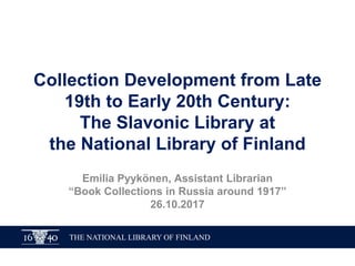 THE NATIONAL LIBRARY OF FINLAND
Collection Development from Late
19th to Early 20th Century:
The Slavonic Library at
the National Library of Finland
Emilia Pyykönen, Assistant Librarian
“Book Collections in Russia around 1917”
26.10.2017
 
