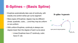  B-splines automatically take care of continuity, with
exactly one control vertex per curve segment
 Many types of B-splines: degree may be different
(linear, quadratic, cubic,…) and they may be uniform
or non-uniform
 With uniform B-splines, continuity is always one
degree lower than the degree of each curve piece
 Linear B-splines have C0 continuity, cubic
have C2, etc
B-Splines – (Basis Spline)
 