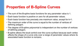  The sum of the B-spline basis functions for any parameter value is 1.
 Each basis function is positive or zero for all parameter values.
 Each basis function has precisely one maximum value, except for k=1.
 The maximum order of the curve is equal to the number of vertices of
defining polygon.
 The degree of B-spline polynomial is independent on the number of vertices
of defining polygon.
 B-spline allows the local control over the curve surface because each vertex
affects the shape of a curve only over a range of parameter values where its
associated basis function is nonzero.
Properties of B-Spline Curves
 