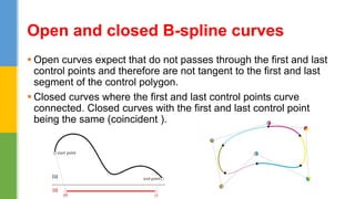  Open curves expect that do not passes through the first and last
control points and therefore are not tangent to the first and last
segment of the control polygon.
 Closed curves where the first and last control points curve
connected. Closed curves with the first and last control point
being the same (coincident ).
Open and closed B-spline curves
 