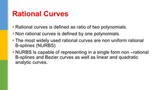  Rational curves is defined as ratio of two polynomials.
 Non rational curves is defined by one polynomials.
 The most widely used rational curves are non uniform rational
B-splines (NURBS)
 NURBS is capable of representing in a single form non –rational
B-splines and Bezier curves as well as linear and quadratic
analytic curves.
Rational Curves
 