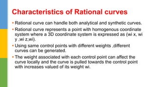  Rational curve can handle both analytical and synthetic curves.
 Rational curve represents a point with homogenous coordinate
system where a 3D coordinate system is expressed as (wi x, wi
y ,wi z,wi).
 Using same control points with different weights ,different
curves can be generated.
 The weight associated with each control point can affect the
curve locally and the curve is pulled towards the control point
with increases valued of its weight wi.
Characteristics of Rational curves
 