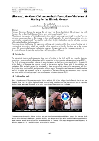 Research on Humanities and Social Sciences www.iiste.org
ISSN (Paper)2224-5766 ISSN (Online)2225-0484 (Online)
Vol.4, No.6, 2014
147
(Hermna), We Grow Old: An Aesthetic Perception of the Years of
Waiting for the Historic Moment
Dr. Insaf Rabadi
Associate Professor, Faculty of Arts, Yarmouk University
Tel: 00962795573862
Abstract
Hermna... Hermna... Hermna, but graying did not occupy our home; humiliation did not occupy our soul.
Hermna... But we didn’t fall. Harmna... But we never get tired, and we didn’t bow.
When this old man shouted in Tunisia, Hermna (we have got old), addressing young people by saying: "you can
give your country more than we did, because we have got old waiting for this historical moment", the story of a
generation has been epitomized. These truthful words reflect the thirst for freedom, and also reflect the enormous
suffering that faced the Arab generations.
This study aims at highlighting this oppression, suffering and frustration within those years of waiting had its
own aesthetic prospective, which had created a whole generation seeking for freedom, and as the moment
comes; this generation had shouted loudly trying to capture this opportunity, urging young people to seize it.
Keywords: Hermna, Aesthetic Perception, Years of Waiting, Historic Moment
1.1 Introduction
The pursuit of freedom, and through the long years of waiting in the Arab world, has created a frustrated
generation, a generation believed that there will be no way out of this repression and oppression (Jarrar, 2013).
The Arab spring movements have reduced the scene into a deep aesthetic perspective that describes the past with
all its shadows of injustice, the present with all its interactions, and the future with all its ambitions and
aspirations. This aesthetic perspective stimulated by these events of the Arab spring movements will be a
description of the past, in which Arab generation suffered ages of dictatorships, and it can also be a philosophical
analysis of reality, and perhaps it can be an extrapolation of the future, because art summarizes history, present
and future with a universal, deep and expressive language (Abraham Maslow, 2009).
1.1 Problem of the study
Since Ahmed shouted (Hermna), expressing his joy with the fall of Ben Ali's regime in Tunisia, the picture was
drawing those years of waiting for this historic moment in the imagination of the Arab people, and the repressed
feelings in the hearts and the minds of an entire generation of frustration were exploded.
This explosion of thoughts, ideas, feelings, arts and imaginations had spread like a hungry fire into the Arab
world, artists, theaters, newspapers, painters, athletes and people of all ages were astonished with this emanating
hope from the womb of these conflicts, a rapid emission of a nation lived years of oppression and injustice, an
aesthetic appearance of a nation reflected in its ability of patience.
Ahmed (Hermna), from Tunisia http://www.youtube.com/watch?v=9XtzHA
WG_qc
 