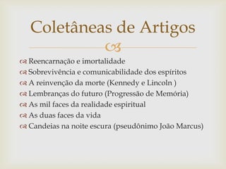 
 Reencarnação e imortalidade
 Sobrevivência e comunicabilidade dos espíritos
 A reinvenção da morte (Kennedy e Lincoln )
 Lembranças do futuro (Progressão de Memória)
 As mil faces da realidade espiritual
 As duas faces da vida
 Candeias na noite escura (pseudônimo João Marcus)
Coletâneas de Artigos
 