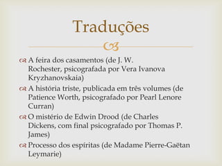 
 A feira dos casamentos (de J. W.
Rochester, psicografada por Vera Ivanova
Kryzhanovskaia)
 A história triste, publicada em três volumes (de
Patience Worth, psicografado por Pearl Lenore
Curran)
 O mistério de Edwin Drood (de Charles
Dickens, com final psicografado por Thomas P.
James)
 Processo dos espíritas (de Madame Pierre-Gaëtan
Leymarie)
Traduções
 