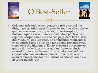 
O Best-Seller
 Coloquei nele todo o meu coração e não procurei me
dirigir aos espíritas especificamente; sempre achei, desde
que comecei a escrever, que nós, do meio espírita,
tínhamos que escrever também visando o público não
espírita. Porque o não espírita não pega para ler O Livro
dos Médiuns, dos Espíritos, de Emmanuel; raramente lê
os de André Luiz, e quando o faz é como romance e não
como obra didática que é. Então, chegou a um ponto em
que eu tinha de dizer as coisas, a minha experiência
pessoal, como se eu tivesse conversando, contando as
emoções do nascimento de minha primeira filha, se
aparecerem fenômenos mediúnicos na criança como ela
deve ser tratada, etc.
 