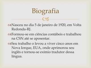 
Nasceu no dia 5 de janeiro de 1920, em Volta
Redonda-RJ.
Formou-se em ciências contábeis e trabalhou
na CSN até se aposentar.
Seu trabalho o levou a viver cinco anos em
Nova Iorque, EUA, onde aprimorou seu
inglês e tornou-se exímio tradutor dessa
língua.
Biografia
 