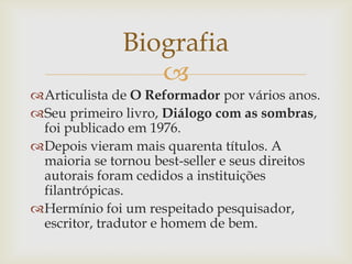 
Articulista de O Reformador por vários anos.
Seu primeiro livro, Diálogo com as sombras,
foi publicado em 1976.
Depois vieram mais quarenta títulos. A
maioria se tornou best-seller e seus direitos
autorais foram cedidos a instituições
filantrópicas.
Hermínio foi um respeitado pesquisador,
escritor, tradutor e homem de bem.
Biografia
 