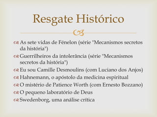 
 As sete vidas de Fénelon (série "Mecanismos secretos
da história")
 Guerrilheiros da intolerância (série "Mecanismos
secretos da história")
 Eu sou Camille Desmoulins (com Luciano dos Anjos)
 Hahnemann, o apóstolo da medicina espiritual
 O mistério de Patience Worth (com Ernesto Bozzano)
 O pequeno laboratório de Deus
 Swedenborg, uma análise crítica
Resgate Histórico
 
