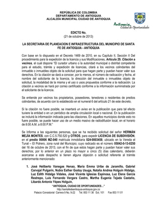 REPÚBLICA DE COLOMBIA
DEPARTAMENTO DE ANTIOQUIA
ALCALDÍA MUNICIPAL CIUDAD DE ANTIOQUIA

EDICTO No.
(21 de octubre de 2013)
LA SECRETARIA DE PLANEACION E INFRAESTRUCTURA DEL MUNICIPIO DE SANTA
FE DE ANTIOQUIA - ANTIOQUIA
Con base en lo dispuesto en el Decreto 1469 de 2010, en su Capítulo II, Sección II Del
procedimiento para la expedición de la licencia y sus Modificaciones, Artículo 29. Citación a
vecinos, el cual dispone “El curador urbano o la autoridad municipal o distrital competente
para el estudio, trámite y expedición de licencias, citará a los vecinos colindantes del
inmueble o inmuebles objeto de la solicitud para que hagan parte y puedan hacer valer sus
derechos. En la citación se dará a conocer, por lo menos, el número de radicación y fecha, el
nombre del solicitante de la licencia, la dirección del inmueble o inmuebles objeto de
solicitud, la modalidad de la misma y el uso o usos propuestos conforme a la radicación. La
citación a vecinos se hará por correo certificado conforme a la información suministrada por
el solicitante de la licencia.
Se entiende por vecinos los propietarios, poseedores, tenedores o residentes de predios
colindantes, de acuerdo con lo establecido en el numeral 6 del artículo 21 de este decreto.
Si la citación no fuere posible, se insertará un aviso en la publicación que para tal efecto
tuviere la entidad o en un periódico de amplia circulación local o nacional. En la publicación
se incluirá la información indicada para las citaciones. En aquellos municipios donde esto no
fuere posible, se puede hacer uso de un medio masivo de radiodifusión local, en el horario
de 8:00 A.M. a 8:00 P.M.”
Se Informa a las siguientes personas, que se ha recibido solicitud del señor HERMÁN
MEJÍA MONTES, con C.C.5.750.520 y OTROS, para expedir LICENCIA DE SUBDIVISIÓN,
en el predio 00006 MZ-040 matrícula inmobiliaria 024-0003458, ubicado en la Vereda el
Tunal – El Potrero, zona rural del Municipio; cuyo radicado es el número 05042-0-13-0250
del 16 de octubre de 2013, con el fin de que estos hagan parte y puedan hacer valer sus
derechos; por lo anterior en un plazo no mayor a cinco (5) días calendario, deberán
acercarse a este despacho si tienen alguna objeción o solicitud referente al trámite
anteriormente mencionado:
1. José Heliberto Vanegas Henao, María Emma Uribe de Jaramillo, Gabriel
Carvajal Pulgarín, Nubia Esther Godoy Usuga, Natalia Andrea Holguín Hidalgo,
Luz Edith Hidalgo Vidales, José Vicente Iglesias Espinosa, Luz Elena García
Restrepo, Luis Fernando Vergara Castro, Martha Eugenia Tejada Castaño,
Libardo Antonio Yépes Holguín,
“ANTIOQUIA, CIUDAD DE OPORTUNIDADES…”
http://santafedeantioquia-antioquia.gov.co
Palacio Consistorial Carrera 9 No. 9-22 Tel. 853 11 36 Ext. 101

Fax 853 11 01

 