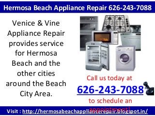 Visit : http://hermosabeachappliancerepair.blogspot.in/
Call us today at
626-243-7088
to schedule an
appointment!
Hermosa Beach Appliance Repair 626-243-7088
Venice & Vine
Appliance Repair
provides service
for Hermosa
Beach and the
other cities
around the Beach
City Area.
 