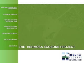 A VALUABLE INVESTMENT
         OPPORTUNITY



  STRATEGIC LOCATION



    HERMOSA ECOZONE
      INDUSTRIAL PARK



    HERMOSA ECOZONE
       LEISURE ESTATE



 PROJECT PROPONENTS



   FACTS AND FIGURES




          CONTACT US
                        THE HERMOSA ECOZONE PROJECT
 