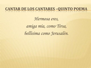 CANTAR DE LOS CANTARES –QUINTO POEMA

               Hermosa eres,
         amiga mía, como Tirsa,
        bellísima como Jerusalén.
 