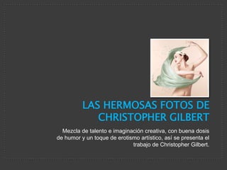 LAS HERMOSAS FOTOS DE
             CHRISTOPHER GILBERT
  Mezcla de talento e imaginación creativa, con buena dosis
de humor y un toque de erotismo artístico, así se presenta el
                             trabajo de Christopher Gilbert.
 