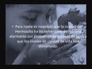 Para nadie es novedad que la ciudad de Hermosillo ha incrementado de manera alarmante sus problemas de escasez de agua y que los niveles de calidad de vida han disminuido.
