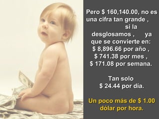 Pero $ 160,140.00, no es una cifra tan grande ,  si la desglosamos ,  ya que se convierte en:  $ 8,896.66 por año ,  $ 741.38 por mes ,  $ 171.08 por semana.  Tan solo  $ 24.44 por día. Un poco más de $ 1.00 dólar por hora. 