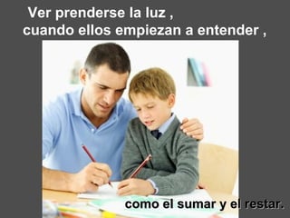 Ver prenderse la luz ,  cuando ellos empiezan a entender ,  como el sumar y el restar. 